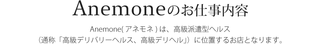 Anemone（アネモネ）は、高級派遣型ヘルス（通称「高級デリバリーヘルス、高級デリヘル」）に位置するお店となります。